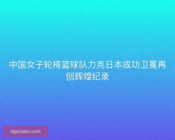 中国女子轮椅篮球队力克日本成功卫冕再创辉煌纪录